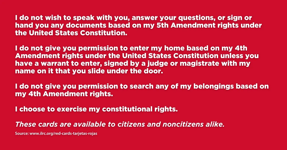 The Immigrant Legal Resource Center's Red Cards help people assert their rights and defend themselves in many situations.These cards, offered in different languages, are available for download. The ILRC also offers instructions on how to use these cards. 